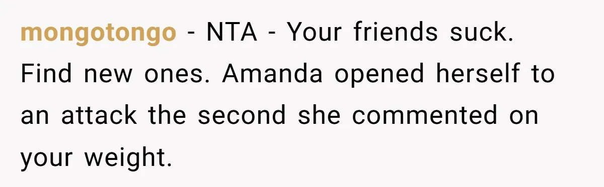 mongotongo − NTA - Your friends suck. Find new ones. Amanda opened herself to an attack the second she commented on your weight.
