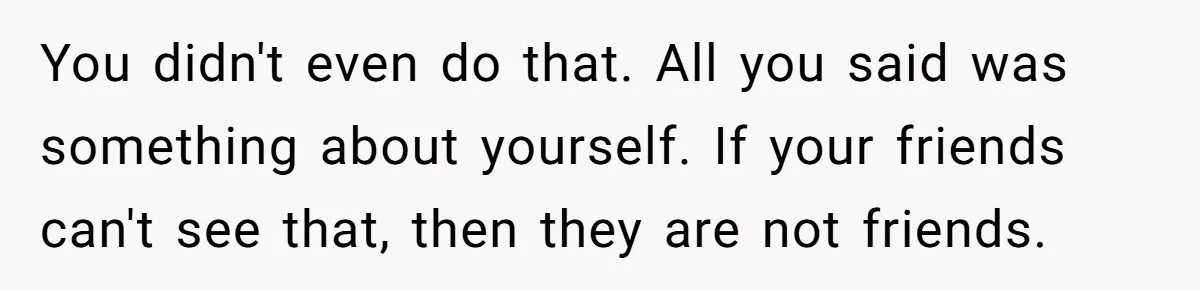 You didn't even do that. All you said was something about yourself. If your friends can't see that, then they are not friends.