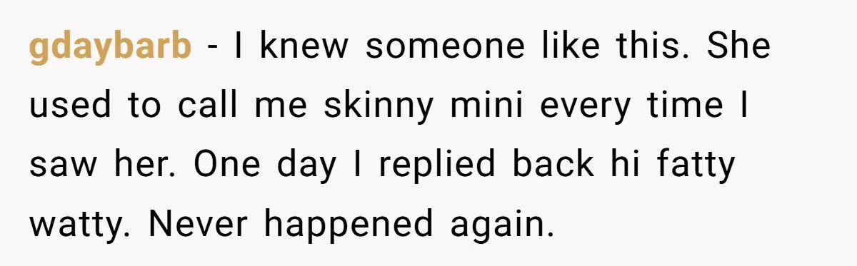 gdaybarb − I knew someone like this. She used to call me skinny mini every time I saw her. One day I replied back hi fatty watty. Never happened again.