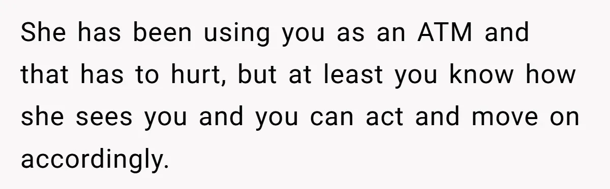 She has been using you as an ATM and that has to hurt, but at least you know how she sees you and you can act and move on accordingly.