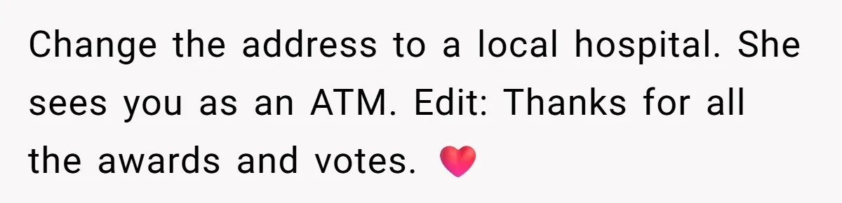 Change the address to a local hospital. She sees you as an ATM. Edit: Thanks for all the awards and votes. ❤️