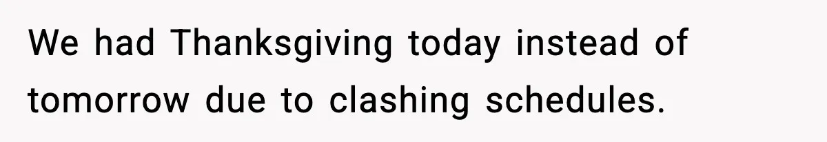 We had Thanksgiving today instead of tomorrow due to clashing schedules.