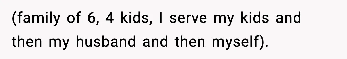 (family of 6, 4 kids, I serve my kids and then my husband and then myself).