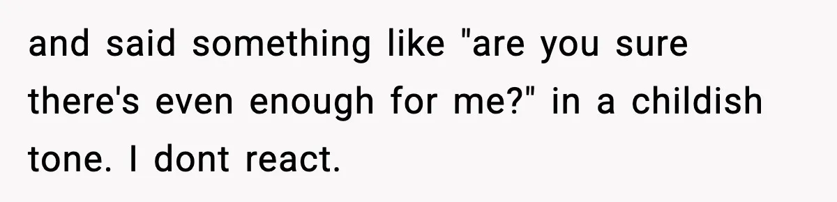 and said something like "are you sure there's even enough for me?" in a childish tone. I dont react.