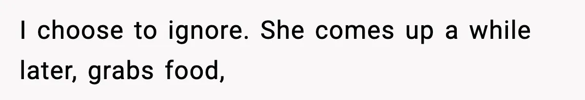 I choose to ignore. She comes up a while later, grabs food,