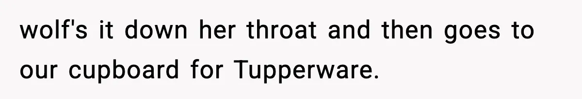 wolf's it down her throat and then goes to our cupboard for Tupperware.