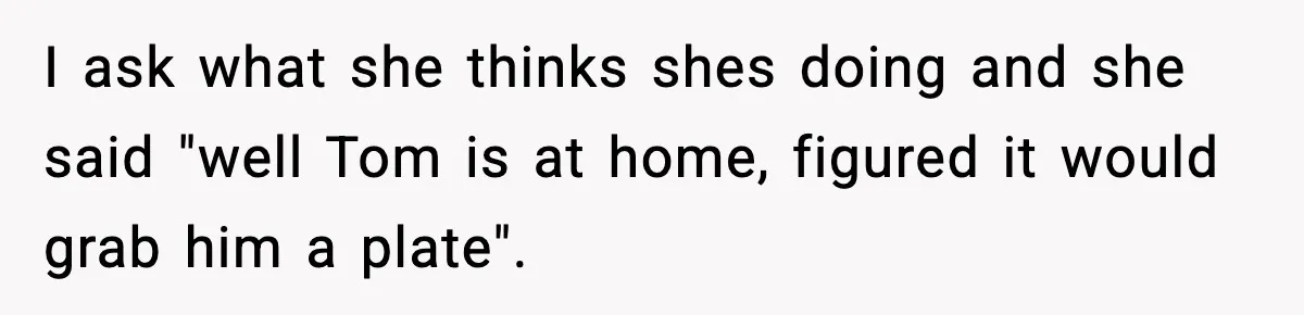 I ask what she thinks shes doing and she said "well Tom is at home, figured it would grab him a plate".