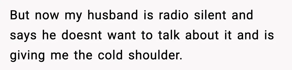 But now my husband is radio silent and says he doesnt want to talk about it and is giving me the cold shoulder.