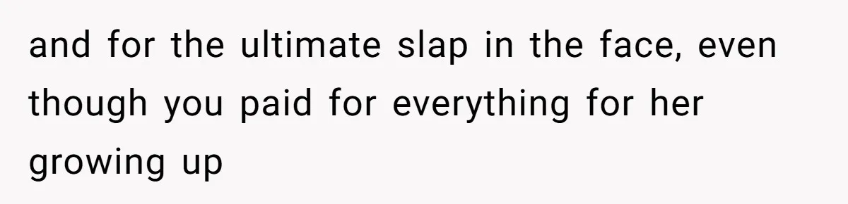 and for the ultimate slap in the face, even though you paid for everything for her growing up