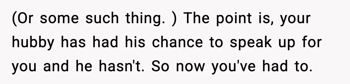 (Or some such thing. ) The point is, your hubby has had his chance to speak up for you and he hasn't. So now you've had to.