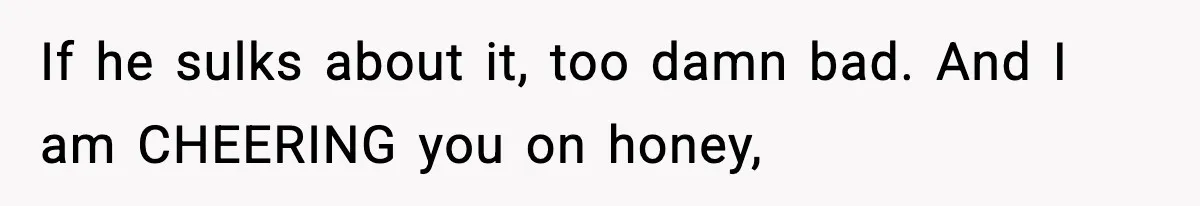 If he sulks about it, too damn bad. And I am CHEERING you on honey,