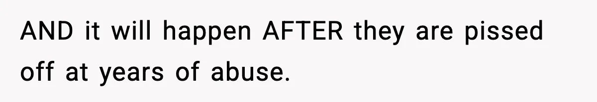 AND it will happen AFTER they are pissed off at years of abuse.