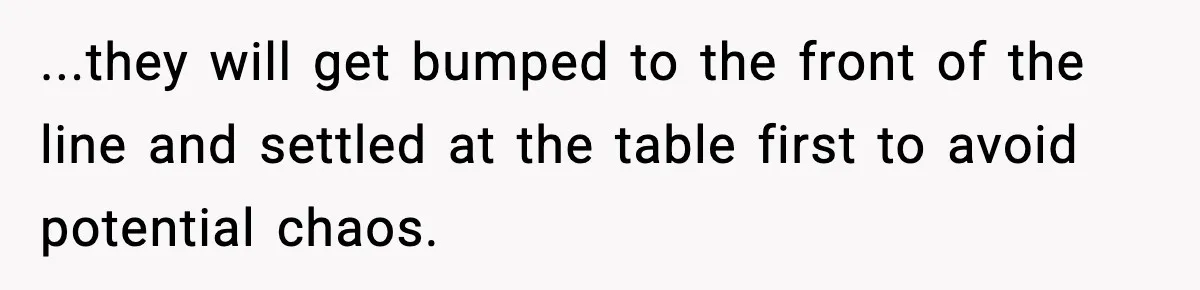 ...they will get bumped to the front of the line and settled at the table first to avoid potential chaos.