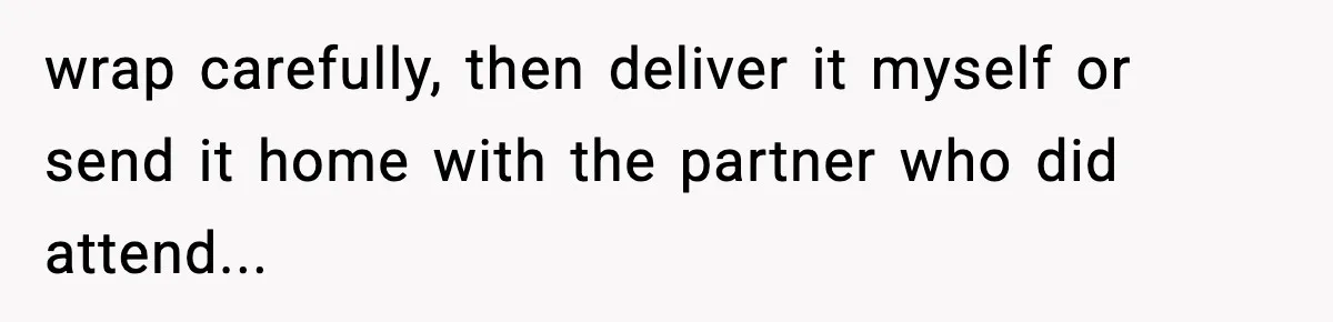 wrap carefully, then deliver it myself or send it home with the partner who did attend...