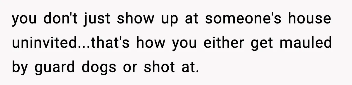 you don't just show up at someone's house uninvited...that's how you either get mauled by guard dogs or shot at.
