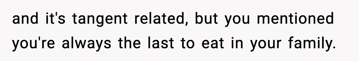 and it's tangent related, but you mentioned you're always the last to eat in your family.