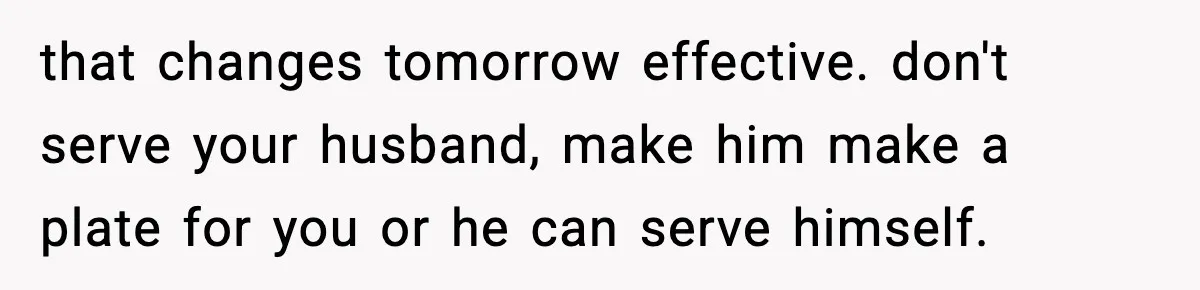 that changes tomorrow effective. don't serve your husband, make him make a plate for you or he can serve himself.
