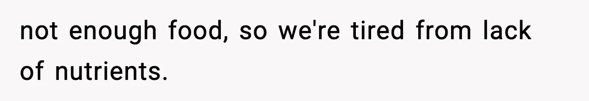 not enough food, so we're tired from lack of nutrients.