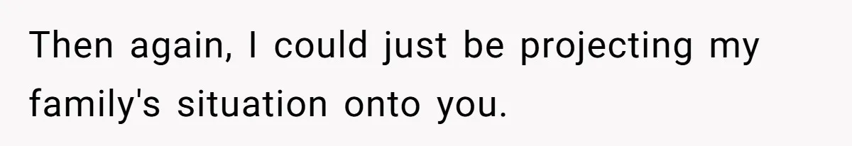Then again, I could just be projecting my family's situation onto you.