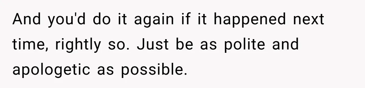 And you'd do it again if it happened next time, rightly so. Just be as polite and apologetic as possible.