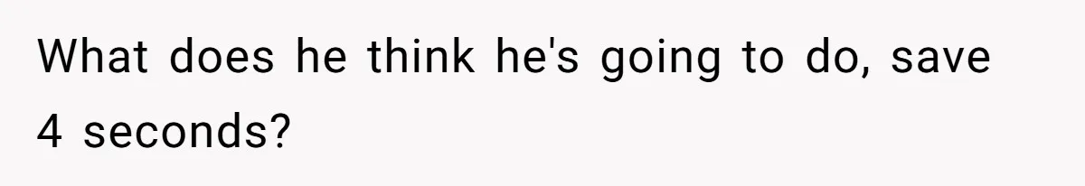 What does he think he's going to do, save 4 seconds?