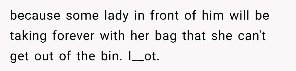 because some lady in front of him will be taking forever with her bag that she can't get out of the bin. I__ot.