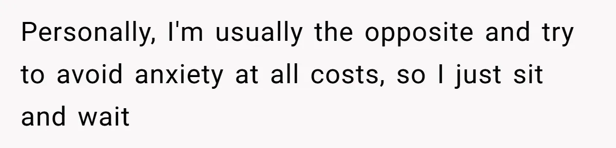 Personally, I'm usually the opposite and try to avoid anxiety at all costs, so I just sit and wait
