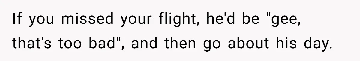 If you missed your flight, he'd be "gee, that's too bad", and then go about his day.