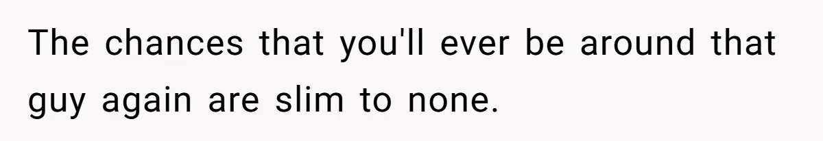 The chances that you'll ever be around that guy again are slim to none.
