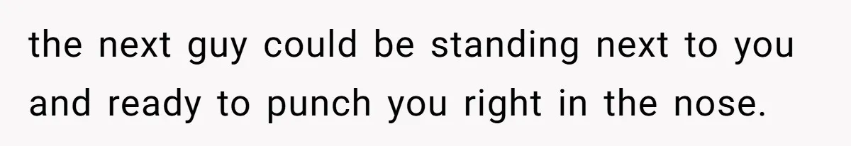 the next guy could be standing next to you and ready to punch you right in the nose.