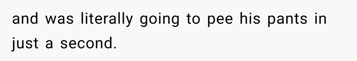 and was literally going to pee his pants in just a second.
