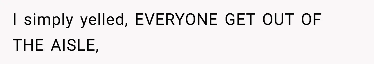 I simply yelled, EVERYONE GET OUT OF THE AISLE,