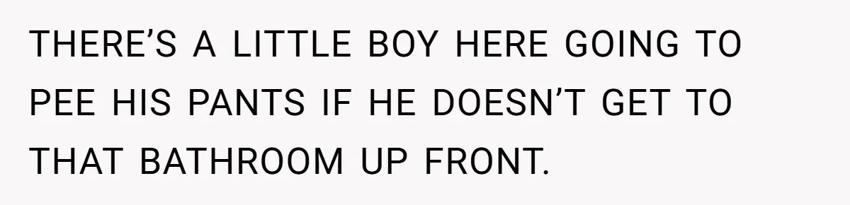 THERE’S A LITTLE BOY HERE GOING TO PEE HIS PANTS IF HE DOESN’T GET TO THAT BATHROOM UP FRONT.