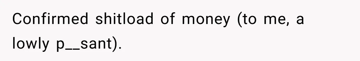 Confirmed shitload of money (to me, a lowly p__sant).