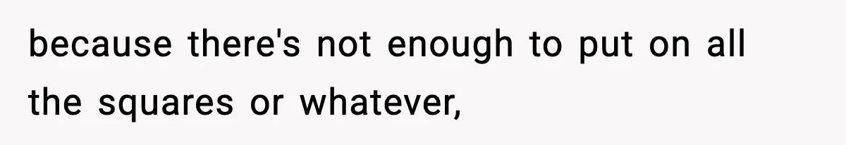 because there's not enough to put on all the squares or whatever,