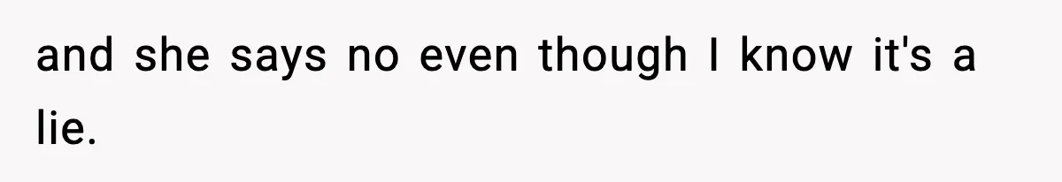 and she says no even though I know it's a lie.