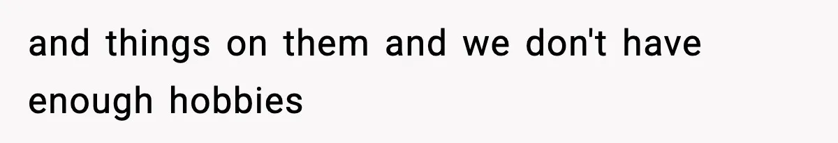 and things on them and we don't have enough hobbies