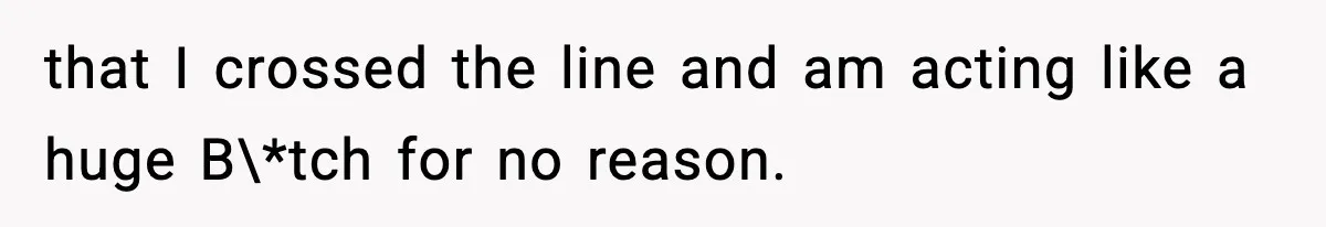 that I crossed the line and am acting like a huge B\*tch for no reason.