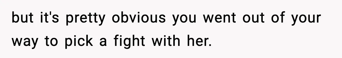 but it's pretty obvious you went out of your way to pick a fight with her.