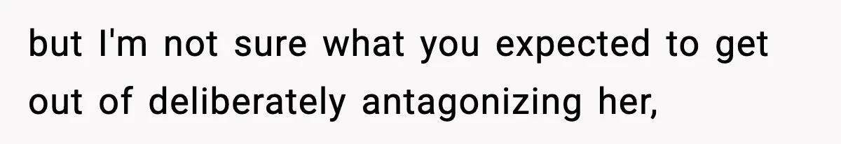 but I'm not sure what you expected to get out of deliberately antagonizing her,