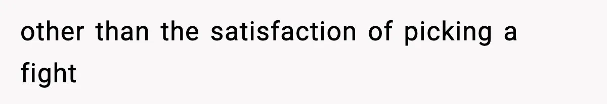 other than the satisfaction of picking a fight