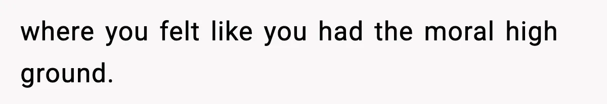 where you felt like you had the moral high ground.