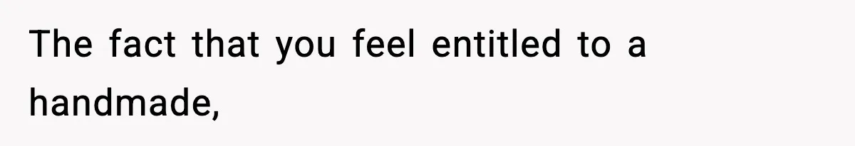 The fact that you feel entitled to a handmade,