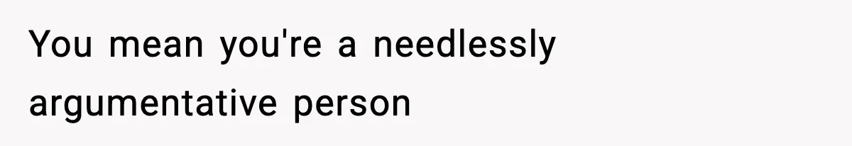 You mean you're a needlessly argumentative person