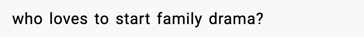 who loves to start family drama?