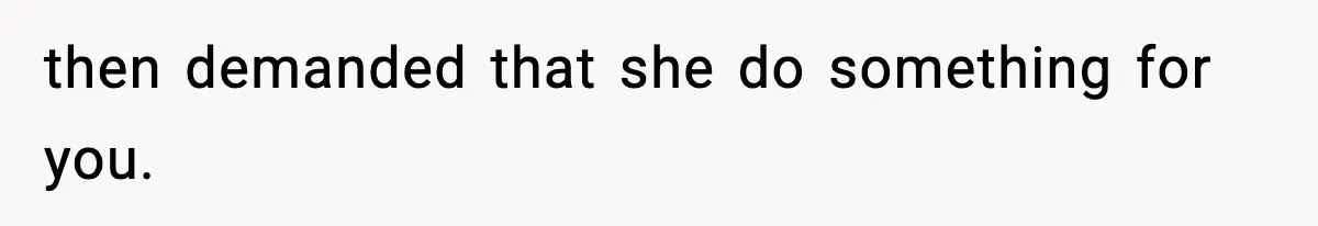 then demanded that she do something for you.