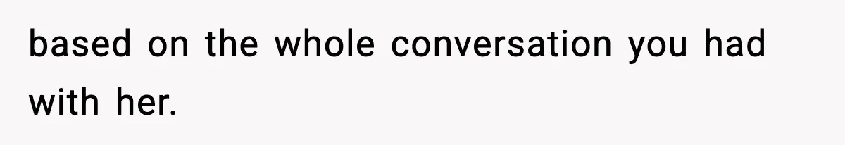 based on the whole conversation you had with her.