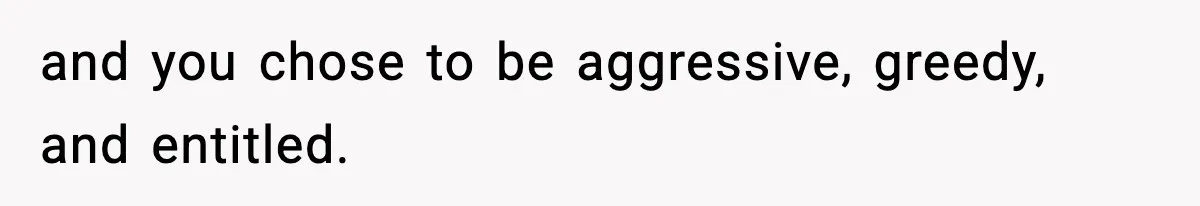 and you chose to be aggressive, greedy, and entitled.