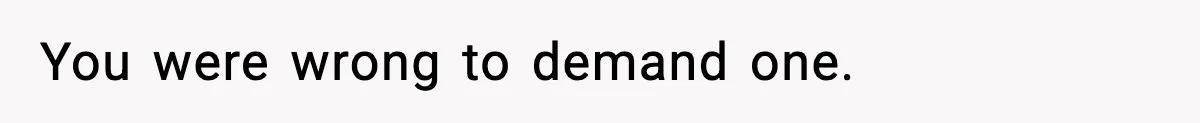 You were wrong to demand one.