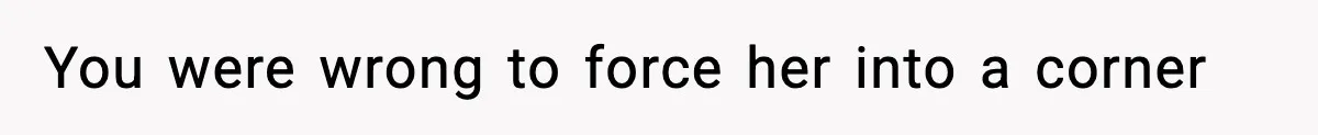 You were wrong to force her into a corner